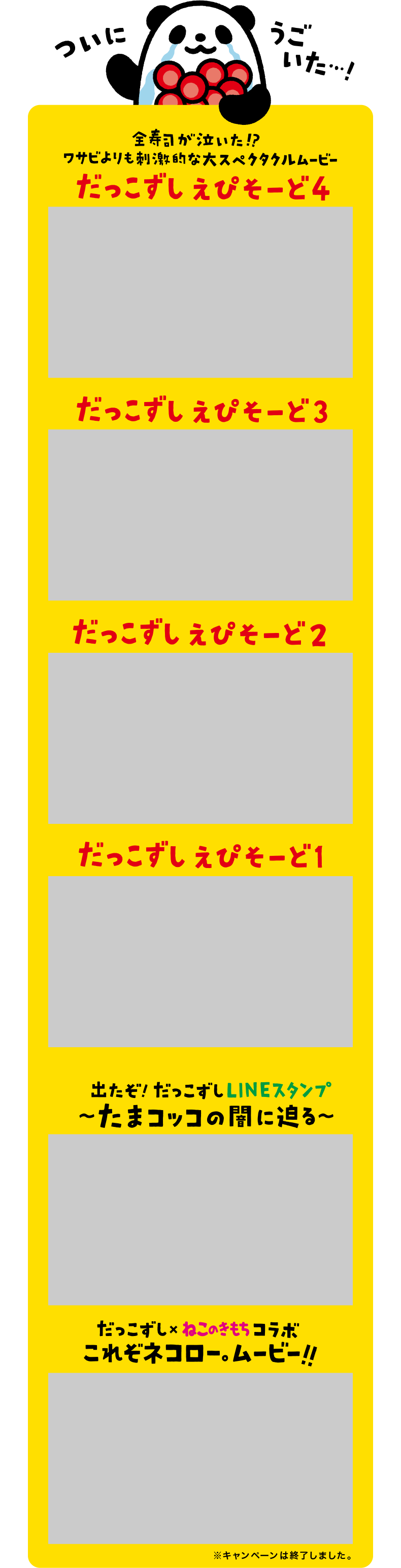 ついにうごいた・・・！ 全寿司が泣いた！？ワサビよりも刺激的な大スペクタクルムービー |  New だっこずしえぴそーど3 New だっこずしえぴそーど2 だっこずしえぴそーど1| 出たぞ！だっこずしLINEスタンプ～たまコッコの闇に迫る～ | だっこずし×ねこのきもちコラボ これぞネコロー。ムービー！！ 