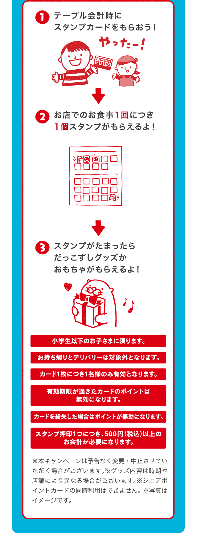 テーブル会計時にスタンプカードをもらおう！お店でのお食事1回につき1個スタンプがもらえるよ！スタンプがたまったらだっこずしグッズかおもちゃがもらえるよ！ | 小学生以下のお子さまに限ります。 | テイクアウトは対象外となります。 | カード1枚につきお1人様のサービスとなります。 | 有効期限が過ぎたカードは無効となります。 | カードを紛失した場合はポイントが無効になります。 | スタンプ押印1つにつき、300円以上のお会計が必要になります。